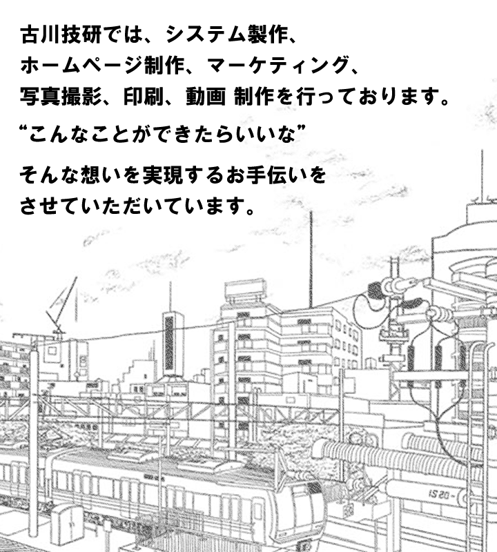 古川技研では、WEBシステム製作、ホームページ制作、マーケティング、写真撮影、印刷、動画 制作を行っております。“こんなことができたらいいな”そんな想いを実現するお手伝いをさせていただいています。